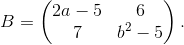 B=\begin{pmatrix} 2a-5 & 6\\ 7 & b^2-5 \end{pmatrix}.